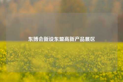 东博会新设东盟高新产品展区
