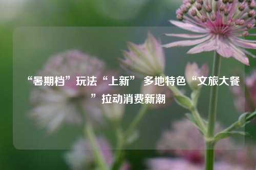 “暑期档”玩法“上新” 多地特色“文旅大餐”拉动消费新潮