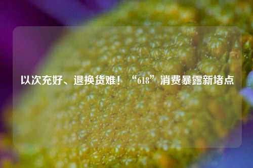 以次充好、退换货难！“618”消费暴露新堵点