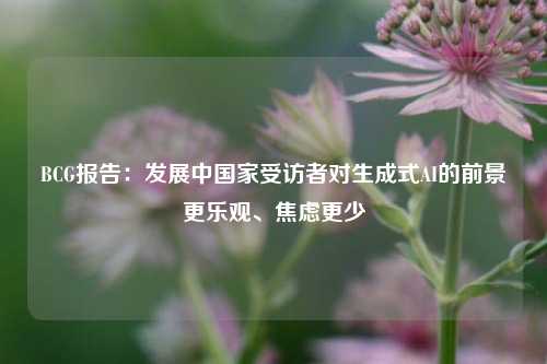 BCG报告：发展中国家受访者对生成式AI的前景更乐观、焦虑更少