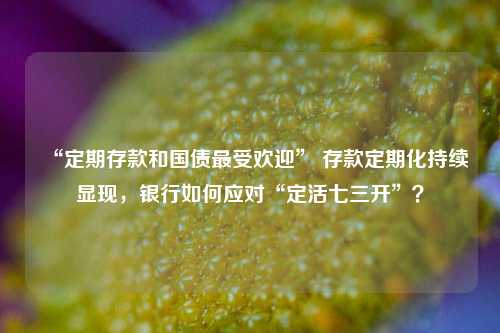 “定期存款和国债最受欢迎” 存款定期化持续显现，银行如何应对“定活七三开”？