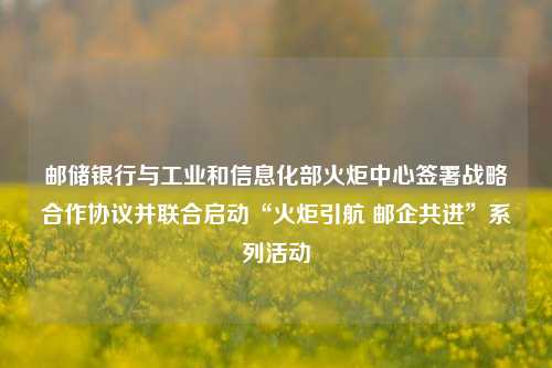 邮储银行与工业和信息化部火炬中心签署战略合作协议并联合启动“火炬引航 邮企共进”系列活动