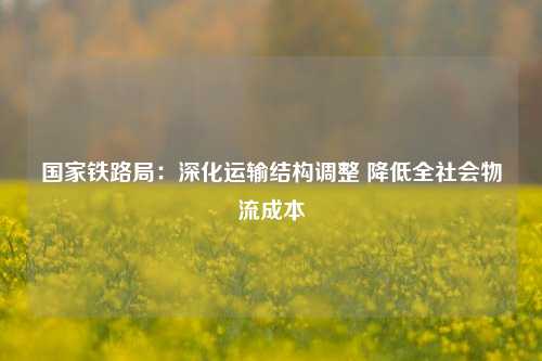 国家铁路局：深化运输结构调整 降低全社会物流成本