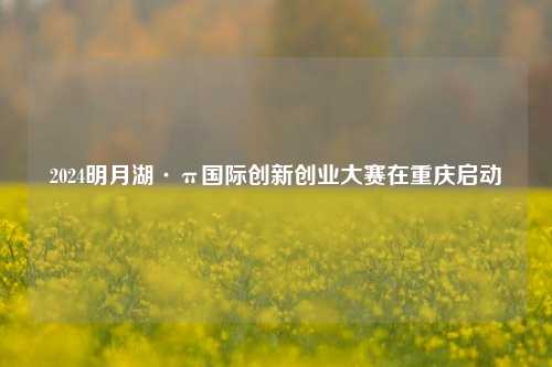 2024明月湖·π国际创新创业大赛在重庆启动