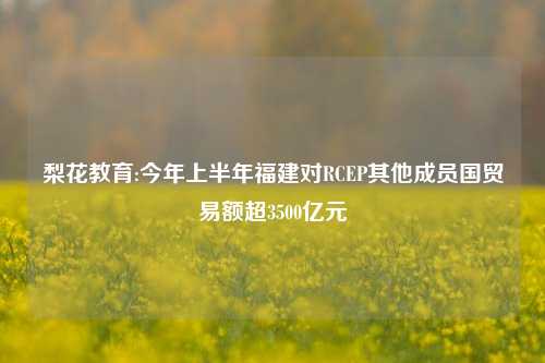 梨花教育:今年上半年福建对RCEP其他成员国贸易额超3500亿元