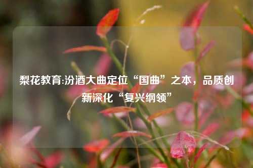 梨花教育:汾酒大曲定位“国曲”之本，品质创新深化“复兴纲领”