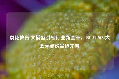 梨花教育:大模型引领行业新变革，ISC.AI 2024大会亮点纷呈抢先看