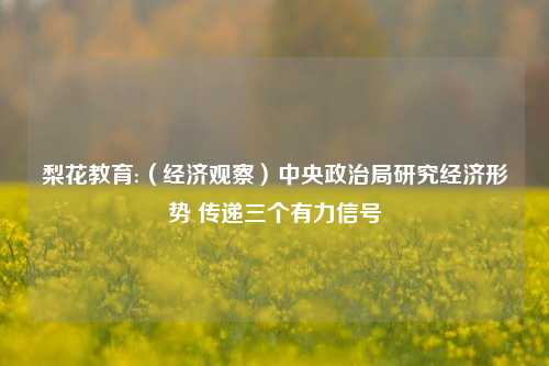 梨花教育:（经济观察）中央政治局研究经济形势 传递三个有力信号