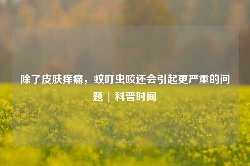 除了皮肤痒痛，蚊叮虫咬还会引起更严重的问题 | 科普时间