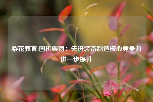 梨花教育:国机集团：先进装备制造核心竞争力进一步提升