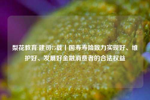 梨花教育:建司75载丨国寿寿险致力实现好、维护好、发展好金融消费者的合法权益