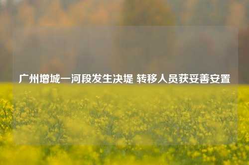 广州增城一河段发生决堤 转移人员获妥善安置
