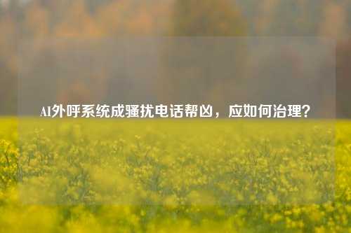 AI外呼系统成骚扰电话帮凶，应如何治理？