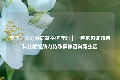 天下为公@共同富裕进行时｜一起来见证如何科技赋能助力特殊群体迈向新生活