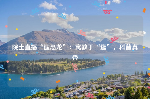院士直播“遛恐龙”：寓教于“逛”，科普真香