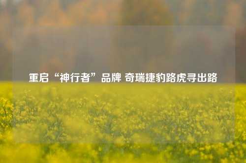 重启“神行者”品牌 奇瑞捷豹路虎寻出路