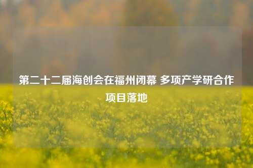 第二十二届海创会在福州闭幕 多项产学研合作项目落地