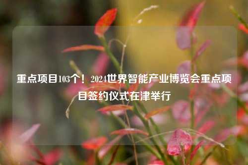 重点项目103个！2024世界智能产业博览会重点项目签约仪式在津举行