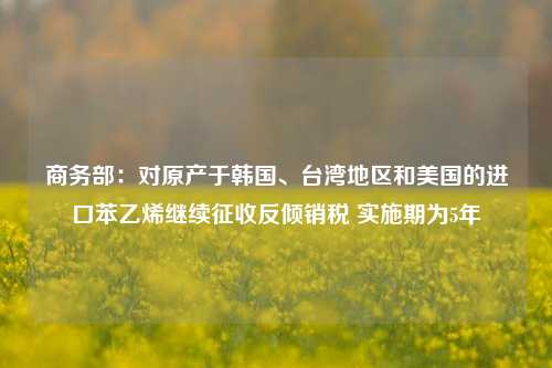 商务部：对原产于韩国、台湾地区和美国的进口苯乙烯继续征收反倾销税 实施期为5年