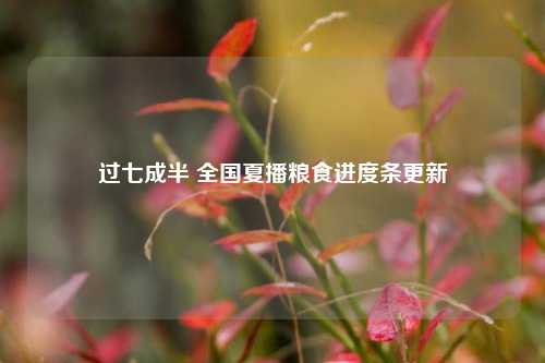 过七成半 全国夏播粮食进度条更新