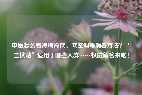 中医怎么看待喝冷饮、吹空调等消暑方法？“三伏贴”适用于哪些人群……权威解答来啦！