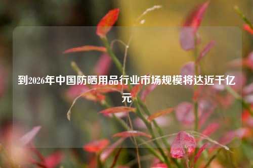 到2026年中国防晒用品行业市场规模将达近千亿元