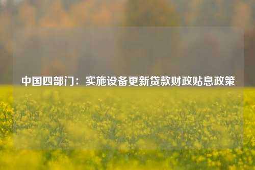 中国四部门：实施设备更新贷款财政贴息政策