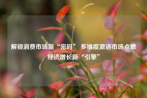 解锁消费市场新“密码” 多维度激活市场点燃经济增长新“引擎”
