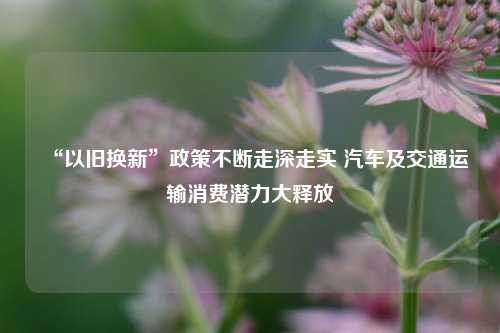 “以旧换新”政策不断走深走实 汽车及交通运输消费潜力大释放