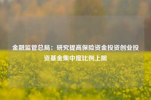 金融监管总局：研究提高保险资金投资创业投资基金集中度比例上限