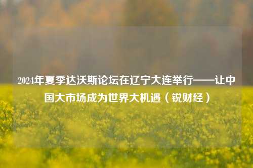 2024年夏季达沃斯论坛在辽宁大连举行——让中国大市场成为世界大机遇（锐财经）