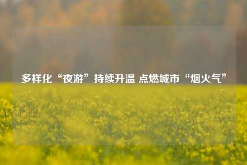 多样化“夜游”持续升温 点燃城市“烟火气”