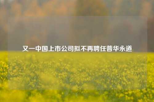 又一中国上市公司拟不再聘任普华永道