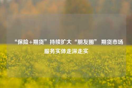 “保险+期货”持续扩大“朋友圈” 期货市场服务实体走深走实