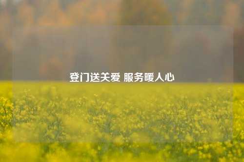 登门送关爱 服务暖人心
