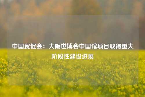 中国贸促会：大阪世博会中国馆项目取得重大阶段性建设进展