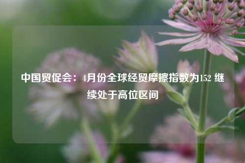 中国贸促会：4月份全球经贸摩擦指数为152 继续处于高位区间