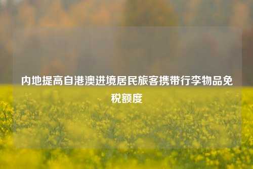 内地提高自港澳进境居民旅客携带行李物品免税额度