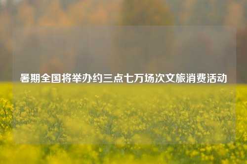 暑期全国将举办约三点七万场次文旅消费活动