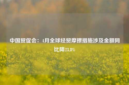 中国贸促会：4月全球经贸摩擦措施涉及金额同比降23.8%