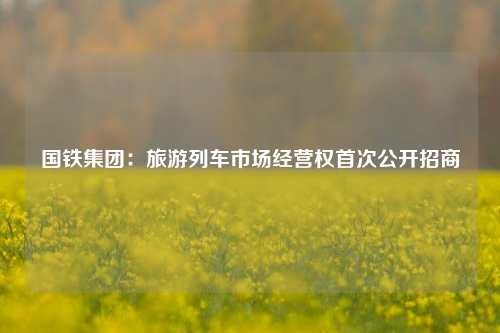 国铁集团：旅游列车市场经营权首次公开招商