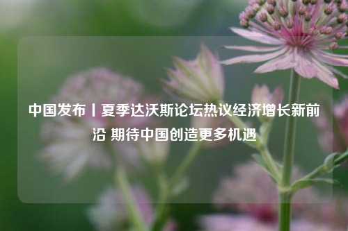 中国发布丨夏季达沃斯论坛热议经济增长新前沿 期待中国创造更多机遇