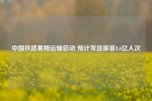中国铁路暑期运输启动 预计发送旅客8.6亿人次
