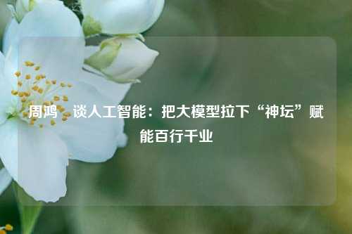 周鸿祎谈人工智能：把大模型拉下“神坛”赋能百行千业