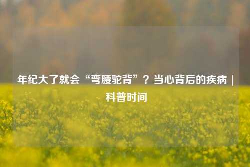 年纪大了就会“弯腰驼背”？当心背后的疾病 | 科普时间