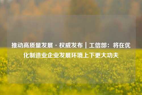 推动高质量发展·权威发布｜工信部：将在优化制造业企业发展环境上下更大功夫