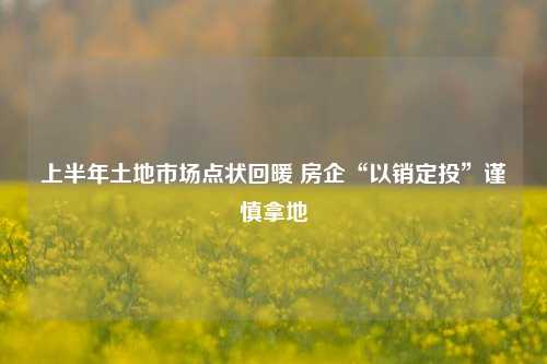 上半年土地市场点状回暖 房企“以销定投”谨慎拿地