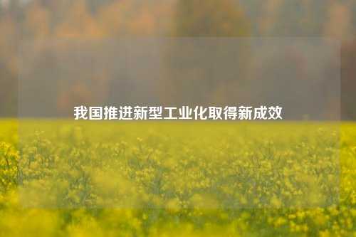 我国推进新型工业化取得新成效