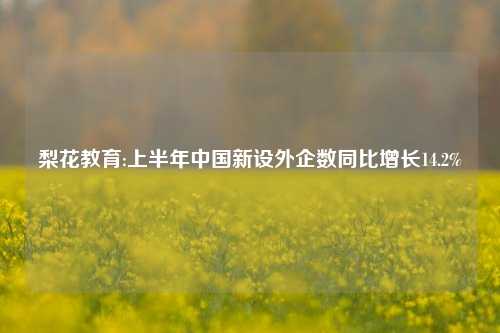梨花教育:上半年中国新设外企数同比增长14.2%