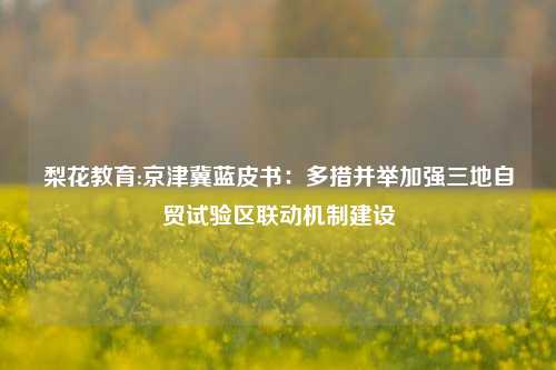 梨花教育:京津冀蓝皮书：多措并举加强三地自贸试验区联动机制建设
